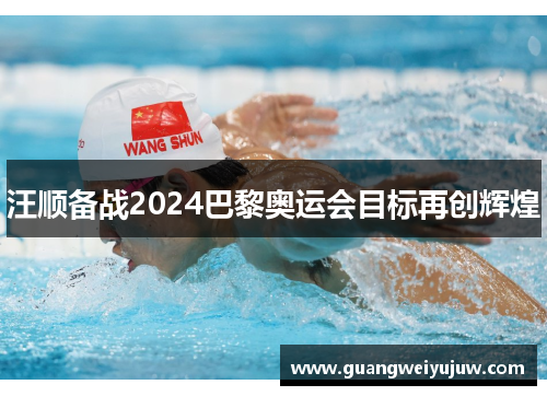 汪顺备战2024巴黎奥运会目标再创辉煌