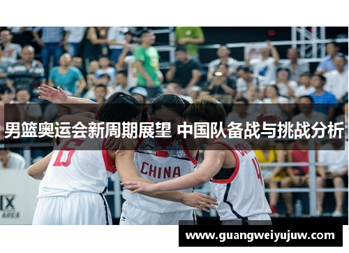 男篮奥运会新周期展望 中国队备战与挑战分析